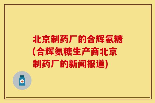 北京制药厂的合辉氨糖(合辉氨糖生产商北京制药厂的新闻报道) 北京制药厂的合辉氨糖(合辉氨糖生产商北京制药厂的新闻报道)