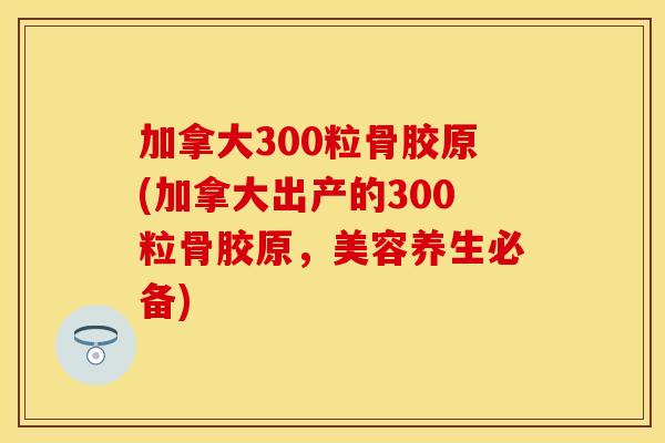 加拿大300粒骨胶原(加拿大出产的300粒骨胶原，美容养生必备)