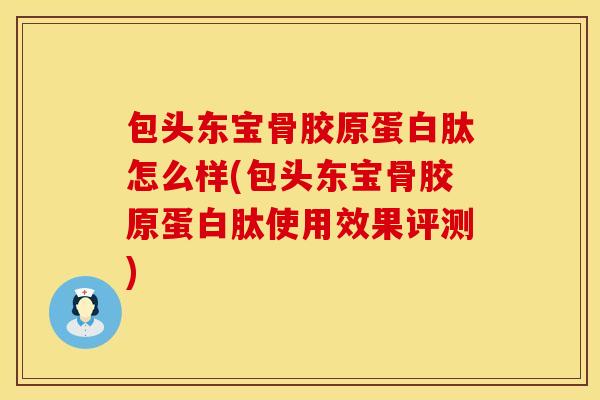 包头东宝骨胶原蛋白肽怎么样(包头东宝骨胶原蛋白肽使用效果评测) 包头东宝骨胶原蛋白肽怎么样(包头东宝骨胶原蛋白肽使用效果评测)
