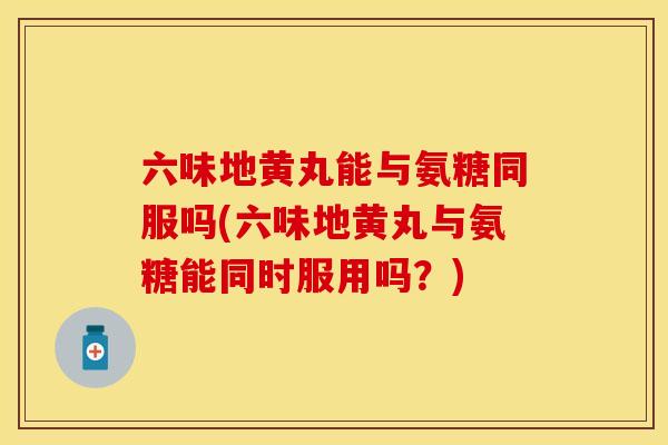 六味地黄丸能与氨糖同服吗(六味地黄丸与氨糖能同时服用吗？)