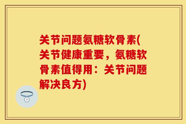 关节问题氨糖软骨素(关节健康重要，氨糖软骨素值得用：关节问题解决良方)