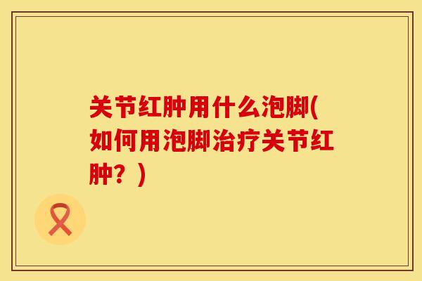 关节红肿用什么泡脚(如何用泡脚治疗关节红肿？)