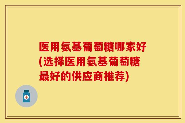 医用氨基葡萄糖哪家好(选择医用氨基葡萄糖最好的供应商推荐)