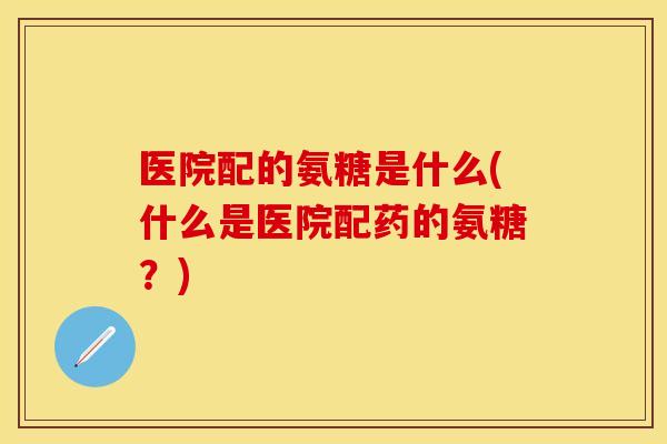 医院配的氨糖是什么(什么是医院配药的氨糖？)