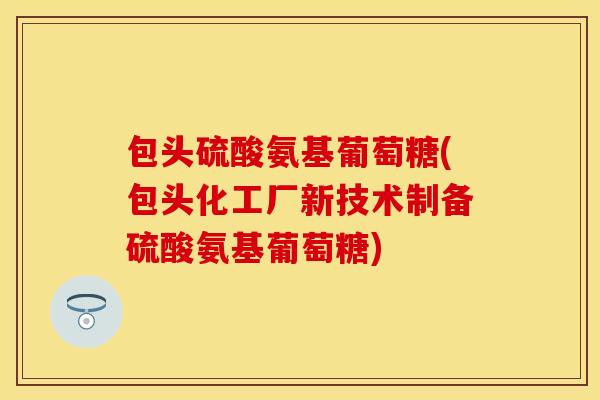 包头硫酸氨基葡萄糖(包头化工厂新技术制备硫酸氨基葡萄糖)