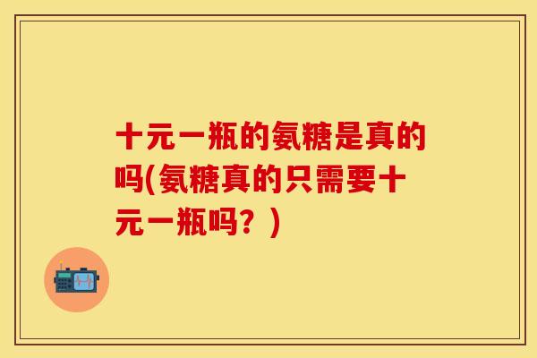 十元一瓶的氨糖是真的吗(氨糖真的只需要十元一瓶吗？)