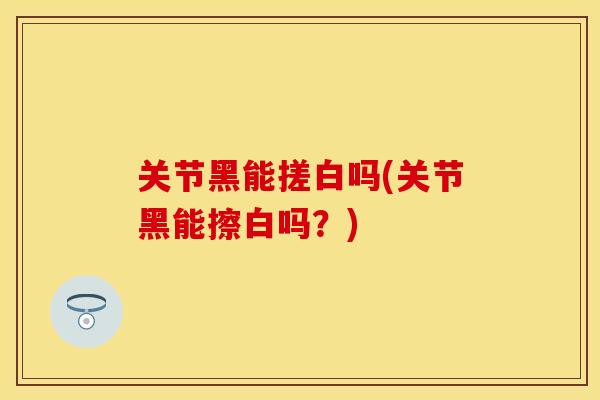 关节黑能搓白吗(关节黑能擦白吗？)