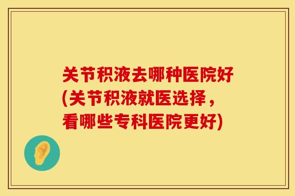 关节积液去哪种医院好(关节积液就医选择,看哪些专科医院更好) 关节积液去哪种医院好(关节积液就医选择,看哪些专科医院更好)