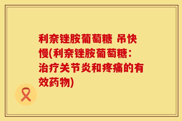 利奈锉胺葡萄糖 吊快慢(利奈锉胺葡萄糖：治疗关节炎和疼痛的有效药物)