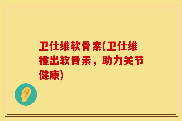 卫仕维软骨素(卫仕维推出软骨素，助力关节健康)