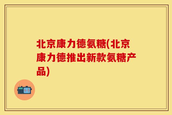 北京康力德氨糖(北京康力德推出新款氨糖产品)