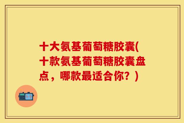 十大氨基葡萄糖胶囊(十款氨基葡萄糖胶囊盘点，哪款最适合你？)