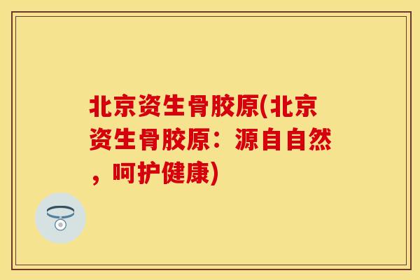 北京资生骨胶原(北京资生骨胶原：源自自然，呵护健康)