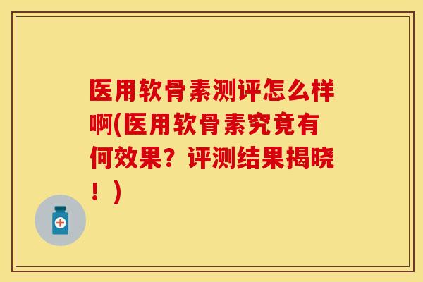 医用软骨素测评怎么样啊(医用软骨素究竟有何效果？评测结果揭晓！)