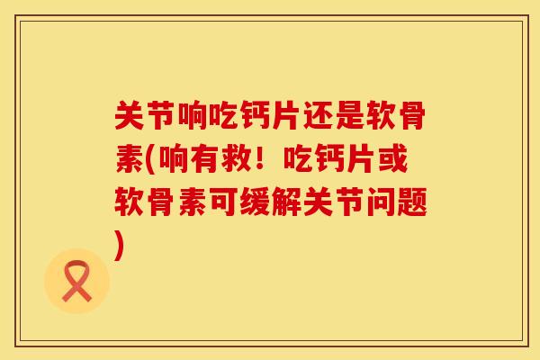 关节响吃钙片还是软骨素(响有救！吃钙片或软骨素可缓解关节问题)