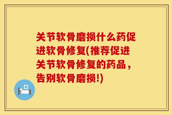 关节软骨磨损什么药促进软骨修复(推荐促进关节软骨修复的药品，告别软骨磨损!)