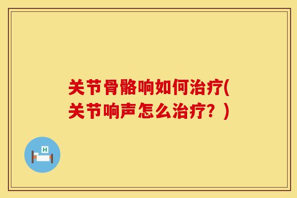 关节骨骼响如何治疗(关节响声怎么治疗？)
