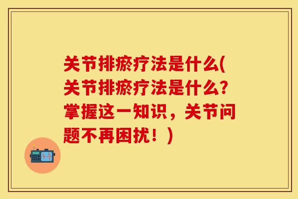 关节排瘀疗法是什么(关节排瘀疗法是什么？掌握这一知识，关节问题不再困扰！)