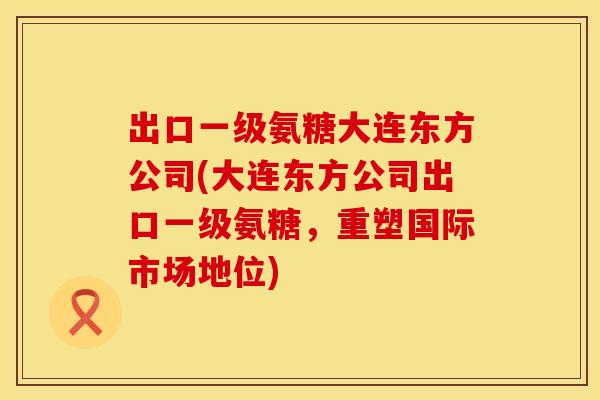 出口一级氨糖大连东方公司(大连东方公司出口一级氨糖，重塑国际市场地位)