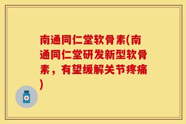 南通同仁堂软骨素(南通同仁堂研发新型软骨素，有望缓解关节疼痛)