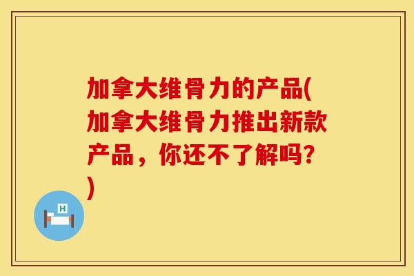 加拿大维骨力的产品(加拿大维骨力推出新款产品，你还不了解吗？)