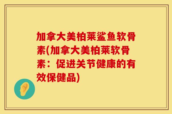 加拿大美柏莱鲨鱼软骨素(加拿大美柏莱软骨素：促进关节健康的有效保健品)