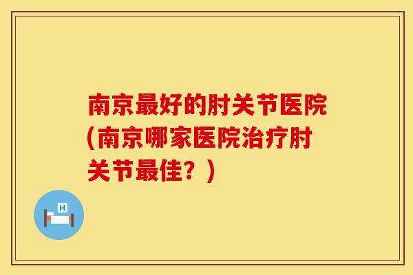 南京最好的肘关节医院(南京哪家医院治疗肘关节最佳?)