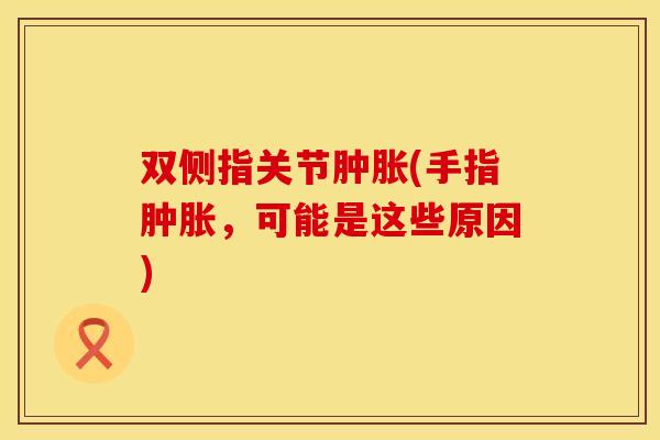 双侧指关节肿胀(手指肿胀，可能是这些原因)