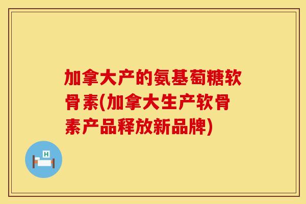 加拿大产的氨基萄糖软骨素(加拿大生产软骨素产品释放新品牌)