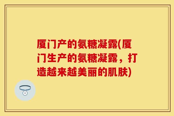 厦门产的氨糖凝露(厦门生产的氨糖凝露，打造越来越美丽的肌肤)