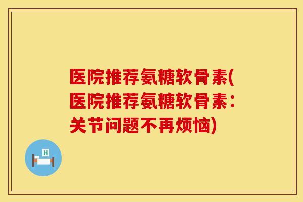 医院推荐氨糖软骨素(医院推荐氨糖软骨素：关节问题不再烦恼)