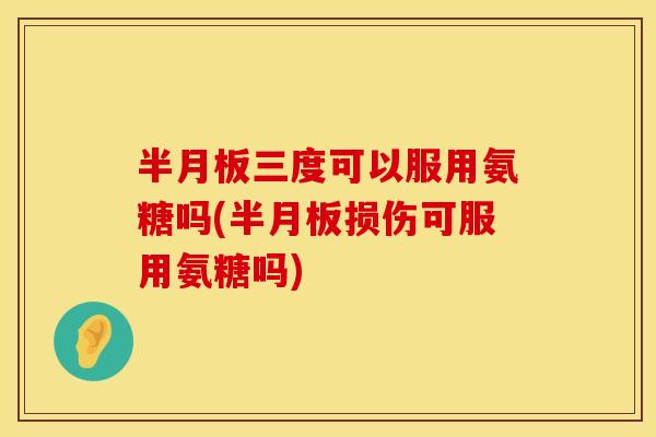 半月板三度可以服用氨糖吗(半月板损伤可服用氨糖吗)