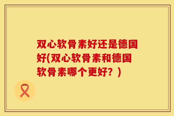 双心软骨素好还是德国好(双心软骨素和德国软骨素哪个更好？)