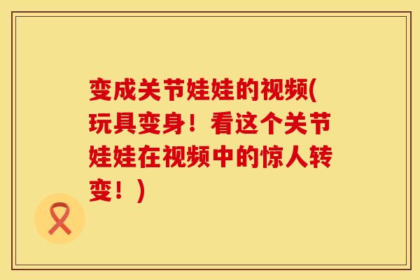 变成关节娃娃的视频(玩具变身！看这个关节娃娃在视频中的惊人转变！)