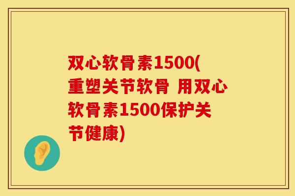 双心软骨素1500(重塑关节软骨 用双心软骨素1500保护关节健康)