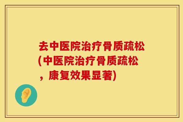 去中医院治疗骨质疏松(中医院治疗骨质疏松，康复效果显著)