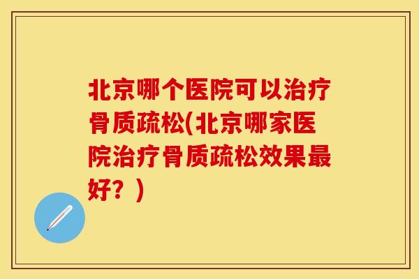 北京哪个医院可以治疗骨质疏松(北京哪家医院治疗骨质疏松效果最好？)