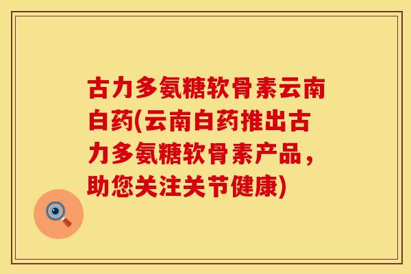 古力多氨糖软骨素云南白药(云南白药推出古力多氨糖软骨素产品，助您关注关节健康)