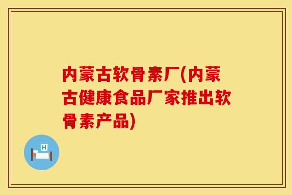 内蒙古软骨素厂(内蒙古健康食品厂家推出软骨素产品)