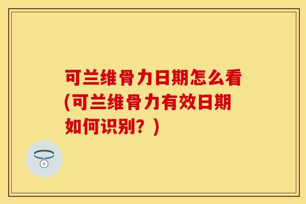 可兰维骨力日期怎么看(可兰维骨力有效日期如何识别？)