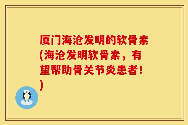 厦门海沧发明的软骨素(海沧发明软骨素，有望帮助骨关节炎患者！)