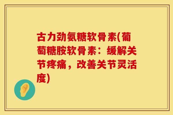 古力劲氨糖软骨素(葡萄糖胺软骨素：缓解关节疼痛，改善关节灵活度)
