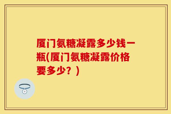 厦门氨糖凝露多少钱一瓶(厦门氨糖凝露价格要多少？)