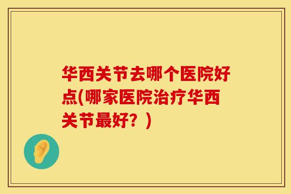 华西关节去哪个医院好点(哪家医院治疗华西关节最好？)
