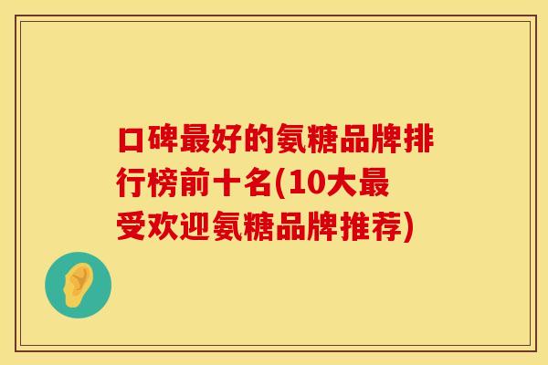 口碑最好的氨糖品牌排行榜前十名(10大最受欢迎氨糖品牌推荐)