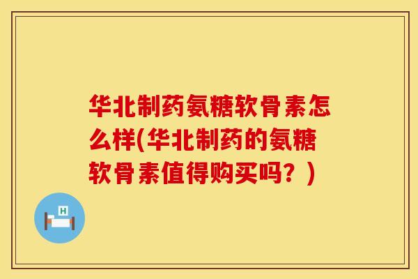 华北制药氨糖软骨素怎么样(华北制药的氨糖软骨素值得购买吗？)