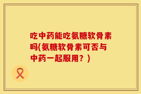 吃中药能吃氨糖软骨素吗(氨糖软骨素可否与中药一起服用？)