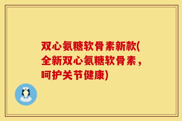 双心氨糖软骨素新款(全新双心氨糖软骨素，呵护关节健康)