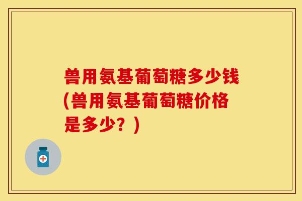 兽用氨基葡萄糖多少钱(兽用氨基葡萄糖价格是多少？)