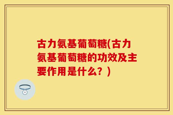 古力氨基葡萄糖(古力氨基葡萄糖的功效及主要作用是什么？)